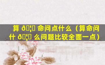 算 🦈 命问点什么（算命问什 🦍 么问题比较全面一点）